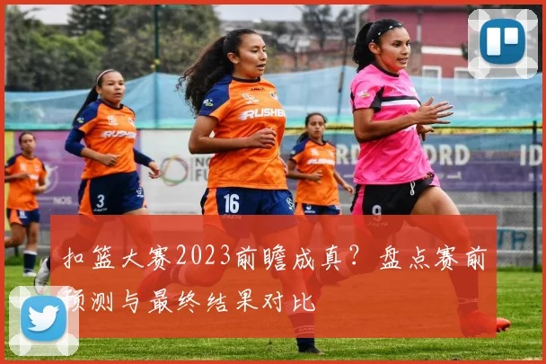 扣篮大赛2023前瞻成真？盘点赛前预测与最终结果对比